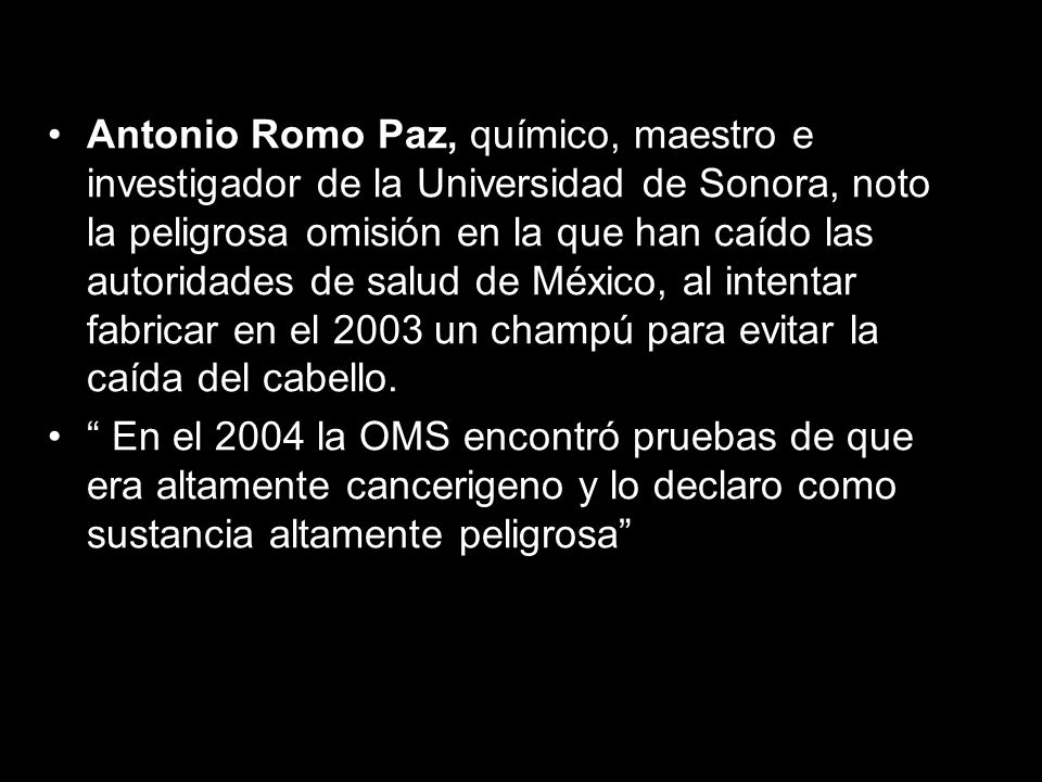 Antonio Romo Paz, químico, maestro e investigador de la Universidad de Sonora, noto la peligrosa omisión en la que han caído las autoridades de salud de México, al intentar fabricar en el 2003 un champú para evitar la caída del cabello.