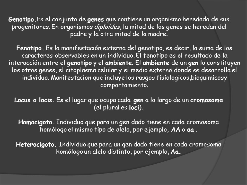 Genotipo.Es el conjunto de genes que contiene un organismo heredado de sus progenitores. En organismos diploides, la mitad de los genes se heredan del padre y la otra mitad de la madre.