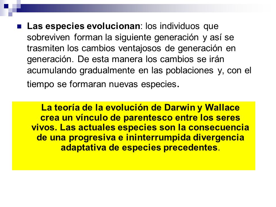 Las especies evolucionan: los individuos que sobreviven forman la siguiente generación y así se trasmiten los cambios ventajosos de generación en generación. De esta manera los cambios se irán acumulando gradualmente en las poblaciones y, con el tiempo se formaran nuevas especies.