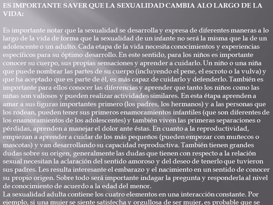 ES IMPORTANTE SAVER QUE LA SEXUALIDAD CAMBIA ALO LARGO DE LA VIDA: Es importante notar que la sexualidad se desarrolla y expresa de diferentes maneras a lo largo de la vida de forma que la sexualidad de un infante no será la misma que la de un adolescente o un adulto.