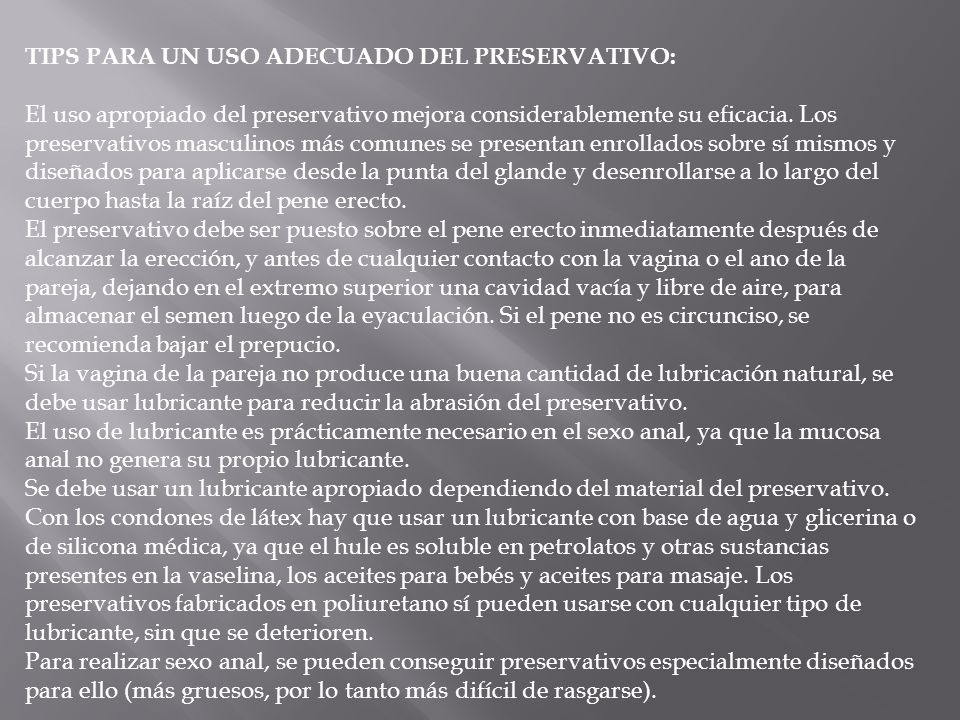TIPS PARA UN USO ADECUADO DEL PRESERVATIVO: El uso apropiado del preservativo mejora considerablemente su eficacia. Los preservativos masculinos más comunes se presentan enrollados sobre sí mismos y diseñados para aplicarse desde la punta del glande y desenrollarse a lo largo del cuerpo hasta la raíz del pene erecto.