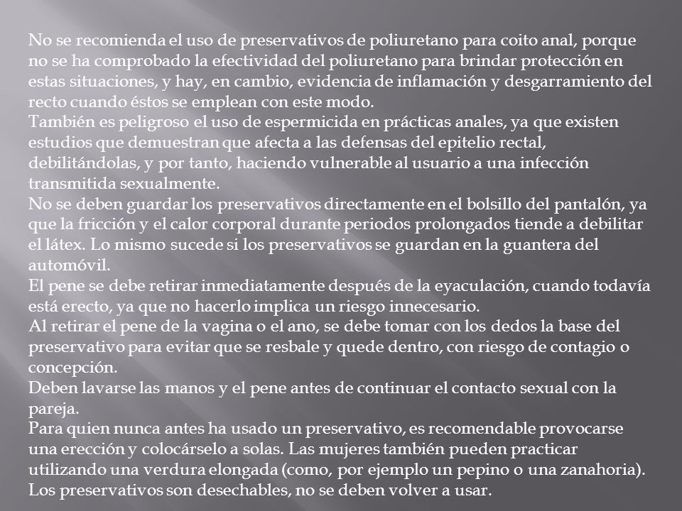 No se recomienda el uso de preservativos de poliuretano para coito anal, porque no se ha comprobado la efectividad del poliuretano para brindar protección en estas situaciones, y hay, en cambio, evidencia de inflamación y desgarramiento del recto cuando éstos se emplean con este modo.
