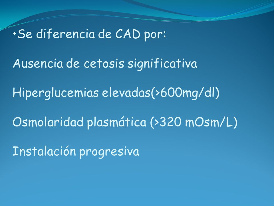 Se diferencia de CAD por: Ausencia de cetosis significativa Hiperglucemias elevadas(>600mg/dl) Osmolaridad plasmática (>320 mOsm/L) Instalación progresiva
