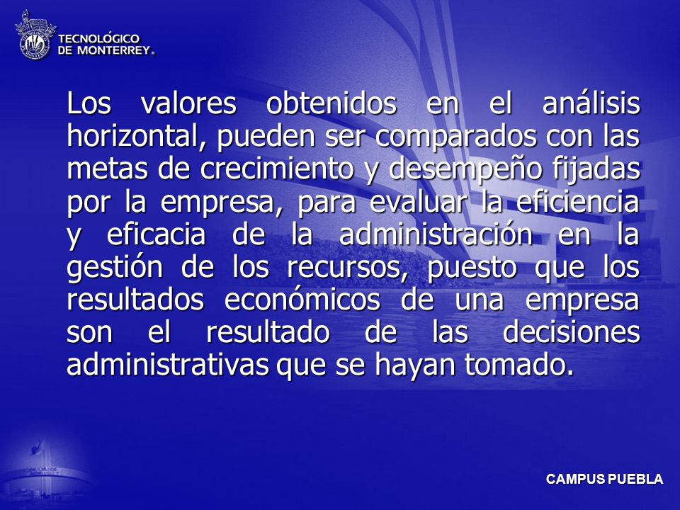 Los valores obtenidos en el análisis horizontal, pueden ser comparados con las metas de crecimiento y desempeño fijadas por la empresa, para evaluar la eficiencia y eficacia de la administración en la gestión de los recursos, puesto que los resultados económicos de una empresa son el resultado de las decisiones administrativas que se hayan tomado.