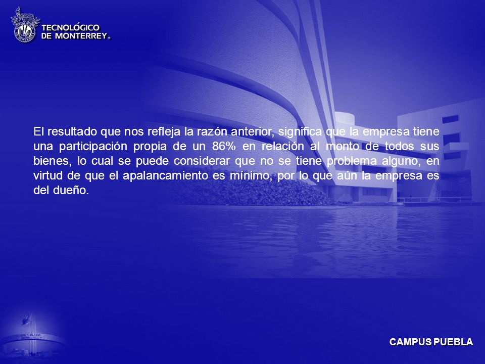 El resultado que nos refleja la razón anterior, significa que la empresa tiene una participación propia de un 86% en relación al monto de todos sus bienes, lo cual se puede considerar que no se tiene problema alguno, en virtud de que el apalancamiento es mínimo, por lo que aún la empresa es del dueño.