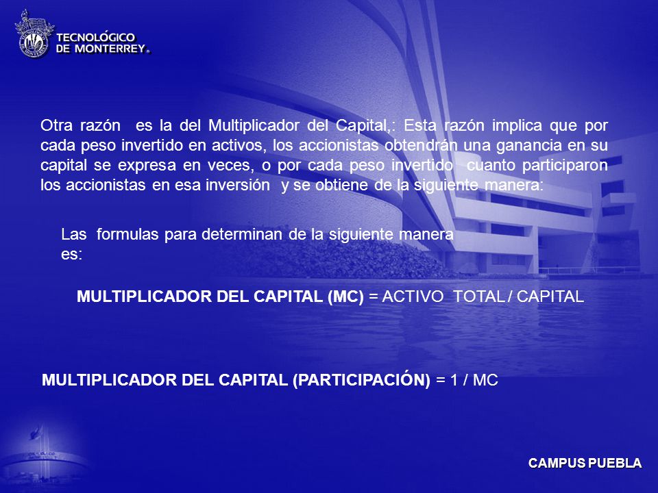 Otra razón es la del Multiplicador del Capital,: Esta razón implica que por cada peso invertido en activos, los accionistas obtendrán una ganancia en su capital se expresa en veces, o por cada peso invertido cuanto participaron los accionistas en esa inversión y se obtiene de la siguiente manera: