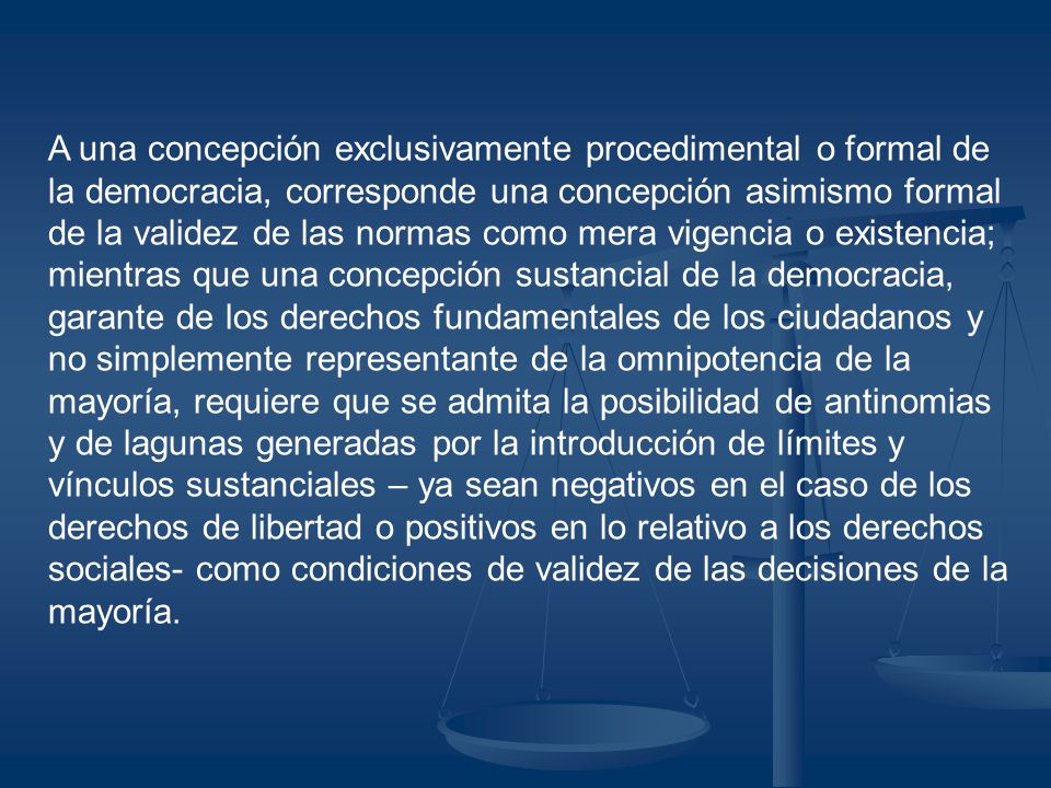 A una concepción exclusivamente procedimental o formal de la democracia, corresponde una concepción asimismo formal de la validez de las normas como mera vigencia o existencia; mientras que una concepción sustancial de la democracia, garante de los derechos fundamentales de los ciudadanos y no simplemente representante de la omnipotencia de la mayoría, requiere que se admita la posibilidad de antinomias y de lagunas generadas por la introducción de límites y vínculos sustanciales – ya sean negativos en el caso de los derechos de libertad o positivos en lo relativo a los derechos sociales- como condiciones de validez de las decisiones de la mayoría.