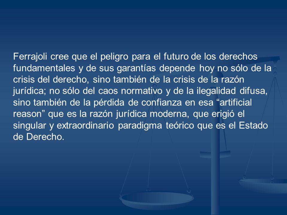 Ferrajoli cree que el peligro para el futuro de los derechos fundamentales y de sus garantías depende hoy no sólo de la crisis del derecho, sino también de la crisis de la razón jurídica; no sólo del caos normativo y de la ilegalidad difusa, sino también de la pérdida de confianza en esa artificial reason que es la razón jurídica moderna, que erigió el singular y extraordinario paradigma teórico que es el Estado de Derecho.