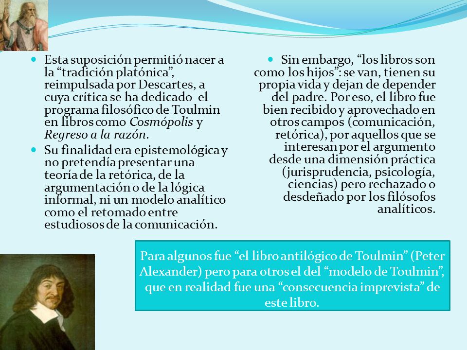 Esta suposición permitió nacer a la tradición platónica , reimpulsada por Descartes, a cuya crítica se ha dedicado el programa filosófico de Toulmin en libros como Cosmópolis y Regreso a la razón.