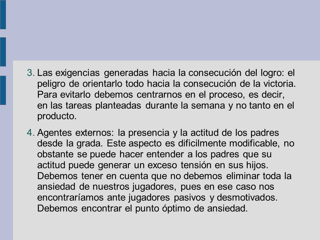 Las exigencias generadas hacia la consecución del logro: el peligro de orientarlo todo hacia la consecución de la victoria. Para evitarlo debemos centrarnos en el proceso, es decir, en las tareas planteadas durante la semana y no tanto en el producto.