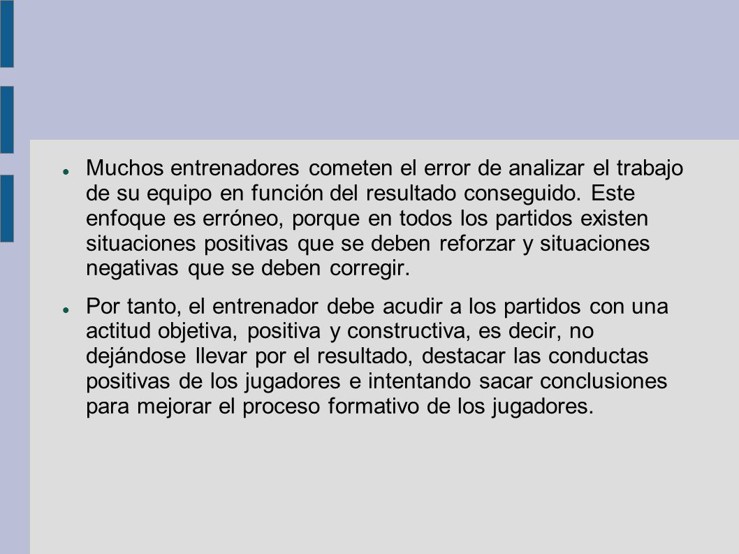 Muchos entrenadores cometen el error de analizar el trabajo de su equipo en función del resultado conseguido. Este enfoque es erróneo, porque en todos los partidos existen situaciones positivas que se deben reforzar y situaciones negativas que se deben corregir.