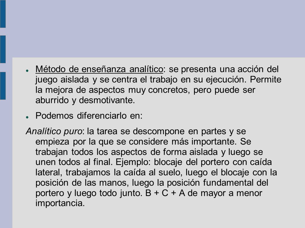 Método de enseñanza analítico: se presenta una acción del juego aislada y se centra el trabajo en su ejecución. Permite la mejora de aspectos muy concretos, pero puede ser aburrido y desmotivante.