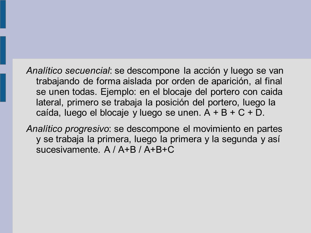 Analítico secuencial: se descompone la acción y luego se van trabajando de forma aislada por orden de aparición, al final se unen todas. Ejemplo: en el blocaje del portero con caida lateral, primero se trabaja la posición del portero, luego la caída, luego el blocaje y luego se unen. A + B + C + D.