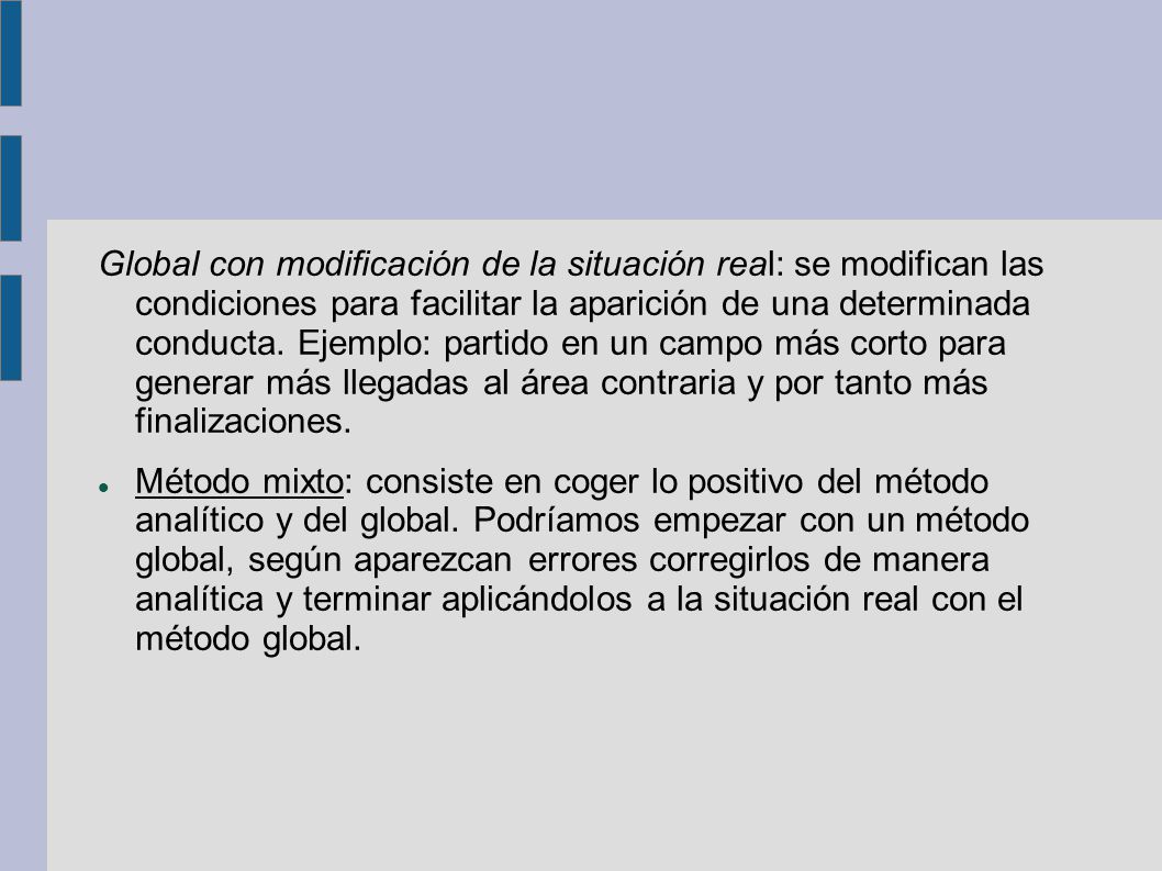 Global con modificación de la situación real: se modifican las condiciones para facilitar la aparición de una determinada conducta. Ejemplo: partido en un campo más corto para generar más llegadas al área contraria y por tanto más finalizaciones.