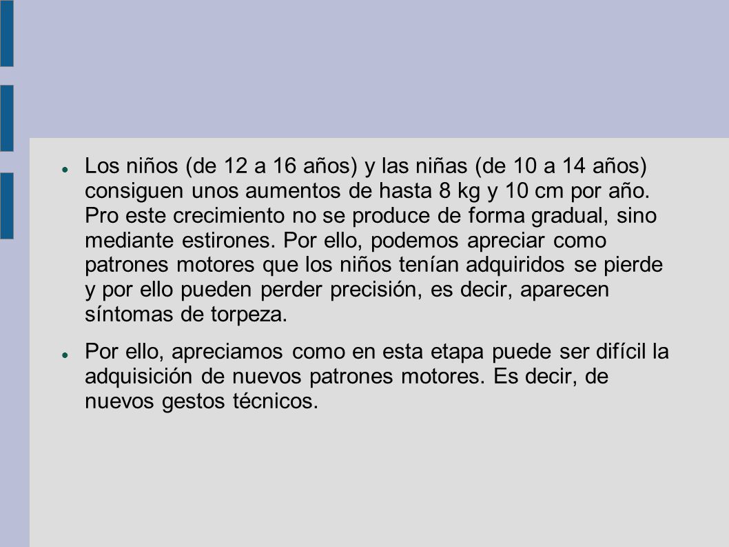 Los niños (de 12 a 16 años) y las niñas (de 10 a 14 años) consiguen unos aumentos de hasta 8 kg y 10 cm por año. Pro este crecimiento no se produce de forma gradual, sino mediante estirones. Por ello, podemos apreciar como patrones motores que los niños tenían adquiridos se pierde y por ello pueden perder precisión, es decir, aparecen síntomas de torpeza.