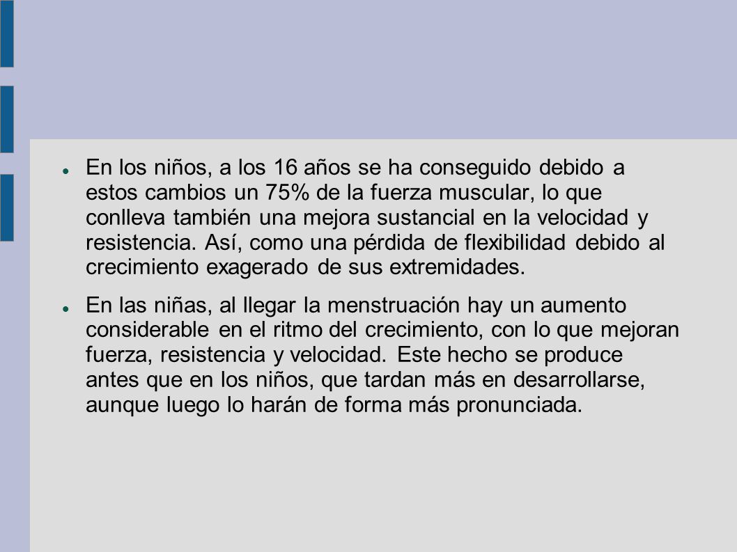 En los niños, a los 16 años se ha conseguido debido a estos cambios un 75% de la fuerza muscular, lo que conlleva también una mejora sustancial en la velocidad y resistencia. Así, como una pérdida de flexibilidad debido al crecimiento exagerado de sus extremidades.