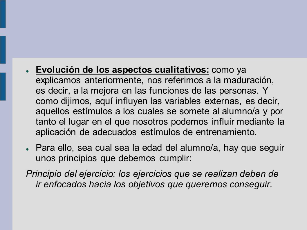 Evolución de los aspectos cualitativos: como ya explicamos anteriormente, nos referimos a la maduración, es decir, a la mejora en las funciones de las personas. Y como dijimos, aquí influyen las variables externas, es decir, aquellos estímulos a los cuales se somete al alumno/a y por tanto el lugar en el que nosotros podemos influir mediante la aplicación de adecuados estímulos de entrenamiento.