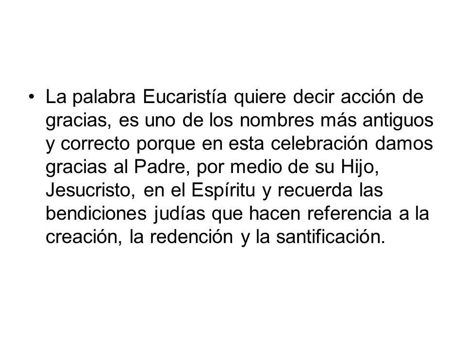 La palabra Eucaristía quiere decir acción de gracias, es uno de los nombres más antiguos y correcto porque en esta celebración damos gracias al Padre, por medio de su Hijo, Jesucristo, en el Espíritu y recuerda las bendiciones judías que hacen referencia a la creación, la redención y la santificación.