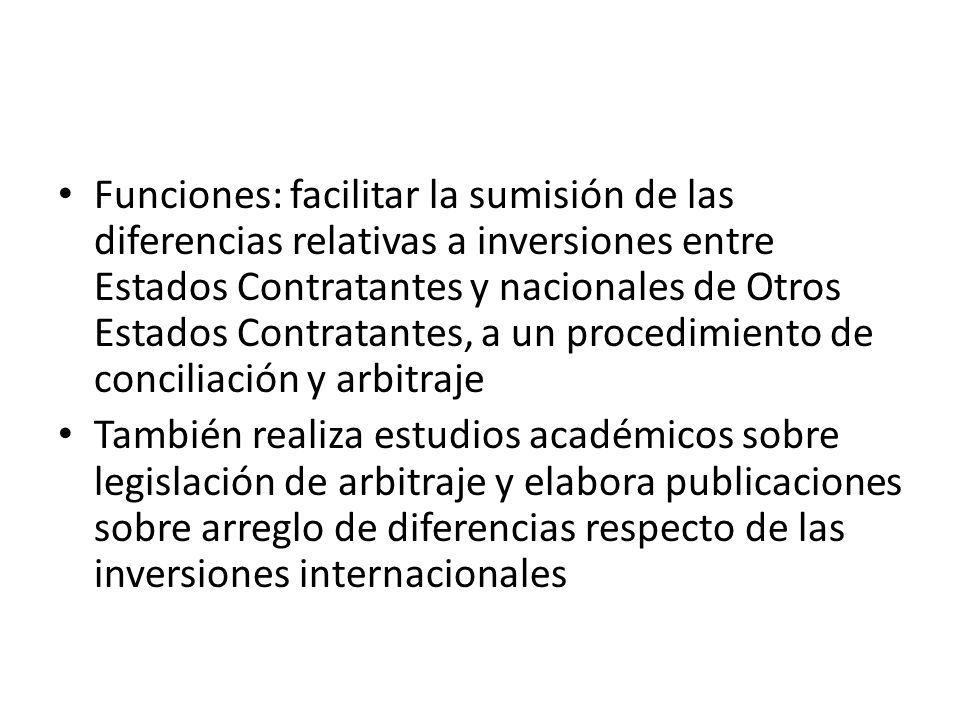 Funciones: facilitar la sumisión de las diferencias relativas a inversiones entre Estados Contratantes y nacionales de Otros Estados Contratantes, a un procedimiento de conciliación y arbitraje