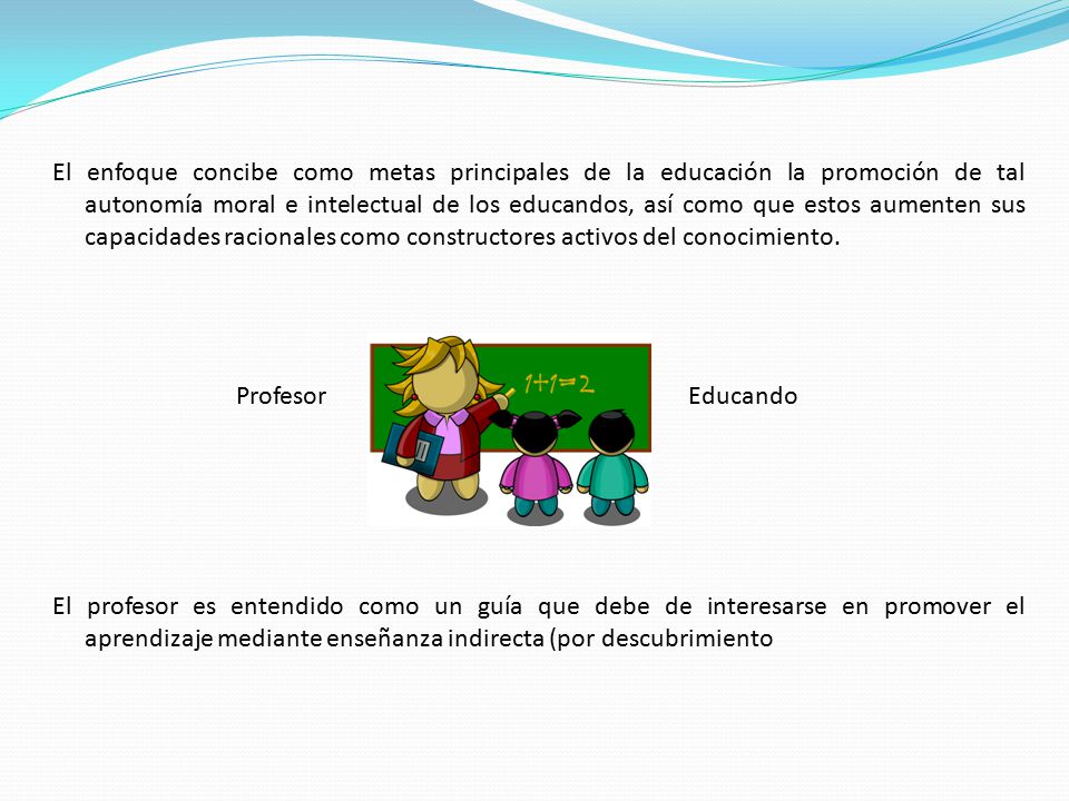 El enfoque concibe como metas principales de la educación la promoción de tal autonomía moral e intelectual de los educandos, así como que estos aumenten sus capacidades racionales como constructores activos del conocimiento.