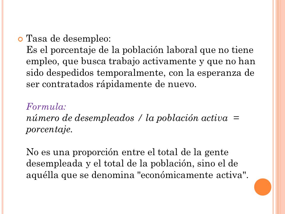 Tasa de desempleo: Es el porcentaje de la población laboral que no tiene empleo, que busca trabajo activamente y que no han sido despedidos temporalmente, con la esperanza de ser contratados rápidamente de nuevo.