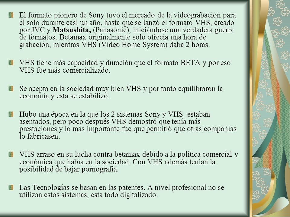 El formato pionero de Sony tuvo el mercado de la videograbación para él solo durante casi un año, hasta que se lanzó el formato VHS, creado por JVC y Matsushita, (Panasonic), iniciándose una verdadera guerra de formatos. Betamax originalmente solo ofrecía una hora de grabación, mientras VHS (Video Home System) daba 2 horas.