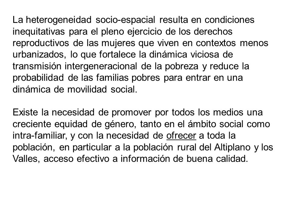 La heterogeneidad socio-espacial resulta en condiciones inequitativas para el pleno ejercicio de los derechos reproductivos de las mujeres que viven en contextos menos urbanizados, lo que fortalece la dinámica viciosa de transmisión intergeneracional de la pobreza y reduce la probabilidad de las familias pobres para entrar en una dinámica de movilidad social.