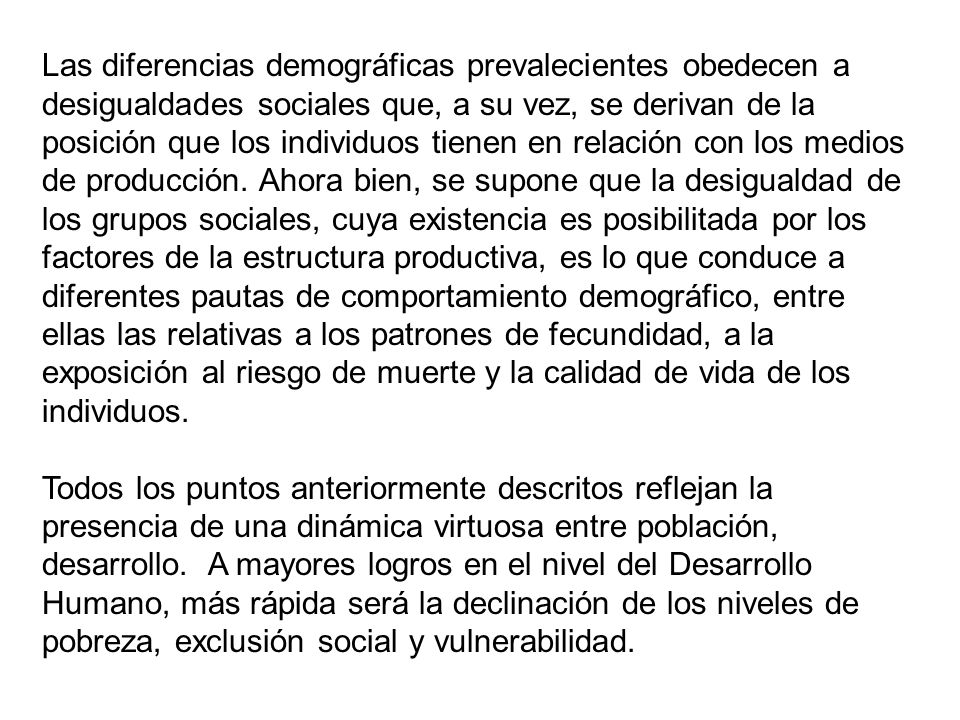 Las diferencias demográficas prevalecientes obedecen a desigualdades sociales que, a su vez, se derivan de la posición que los individuos tienen en relación con los medios de producción. Ahora bien, se supone que la desigualdad de los grupos sociales, cuya existencia es posibilitada por los factores de la estructura productiva, es lo que conduce a diferentes pautas de comportamiento demográfico, entre ellas las relativas a los patrones de fecundidad, a la exposición al riesgo de muerte y la calidad de vida de los individuos.