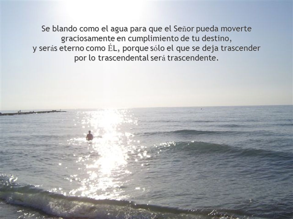 Se blando como el agua para que el Señor pueda moverte graciosamente en cumplimiento de tu destino, y serás eterno como ÉL, porque sólo el que se deja trascender por lo trascendental será trascendente.