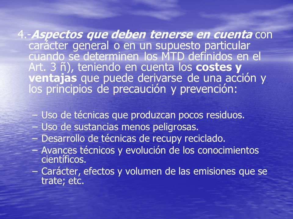 4.-Aspectos que deben tenerse en cuenta con carácter general o en un supuesto particular cuando se determinen los MTD definidos en el Art. 3 ñ), teniendo en cuenta los costes y ventajas que puede derivarse de una acción y los principios de precaución y prevención: