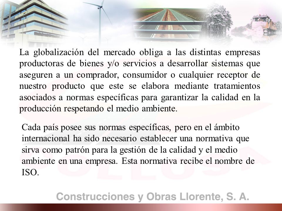 La globalización del mercado obliga a las distintas empresas productoras de bienes y/o servicios a desarrollar sistemas que aseguren a un comprador, consumidor o cualquier receptor de nuestro producto que este se elabora mediante tratamientos asociados a normas específicas para garantizar la calidad en la producción respetando el medio ambiente.