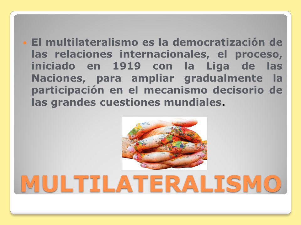 El multilateralismo es la democratización de las relaciones internacionales, el proceso, iniciado en 1919 con la Liga de las Naciones, para ampliar gradualmente la participación en el mecanismo decisorio de las grandes cuestiones mundiales.