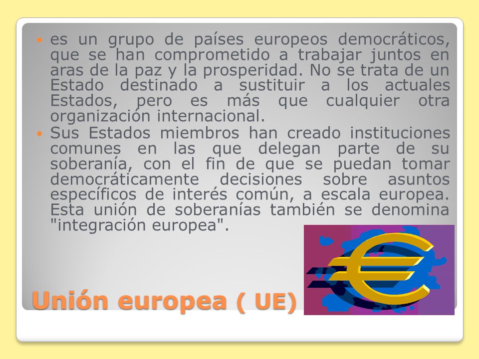 es un grupo de países europeos democráticos, que se han comprometido a trabajar juntos en aras de la paz y la prosperidad. No se trata de un Estado destinado a sustituir a los actuales Estados, pero es más que cualquier otra organización internacional.