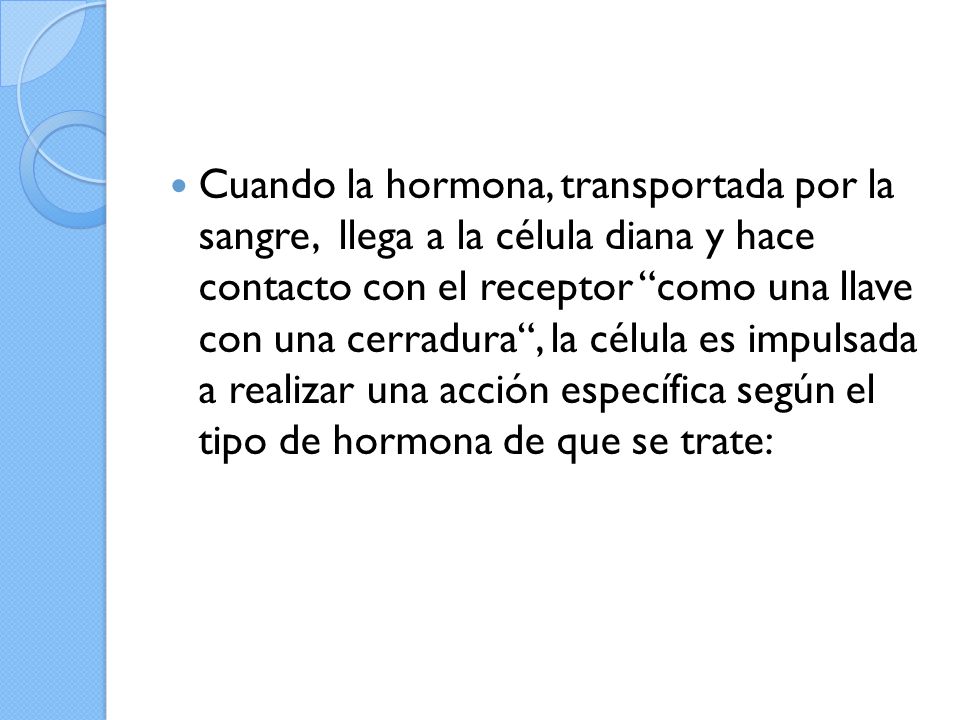 Cuando la hormona, transportada por la sangre, llega a la célula diana y hace contacto con el receptor como una llave con una cerradura , la célula es impulsada a realizar una acción específica según el tipo de hormona de que se trate: