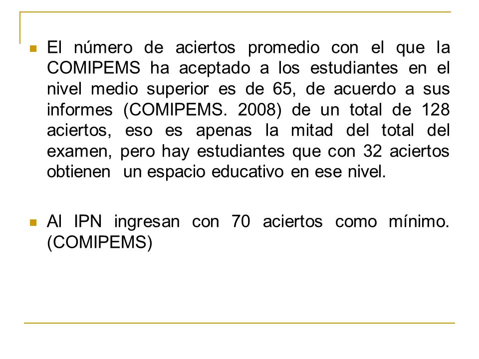 El número de aciertos promedio con el que la COMIPEMS ha aceptado a los estudiantes en el nivel medio superior es de 65, de acuerdo a sus informes (COMIPEMS. 2008) de un total de 128 aciertos, eso es apenas la mitad del total del examen, pero hay estudiantes que con 32 aciertos obtienen un espacio educativo en ese nivel.