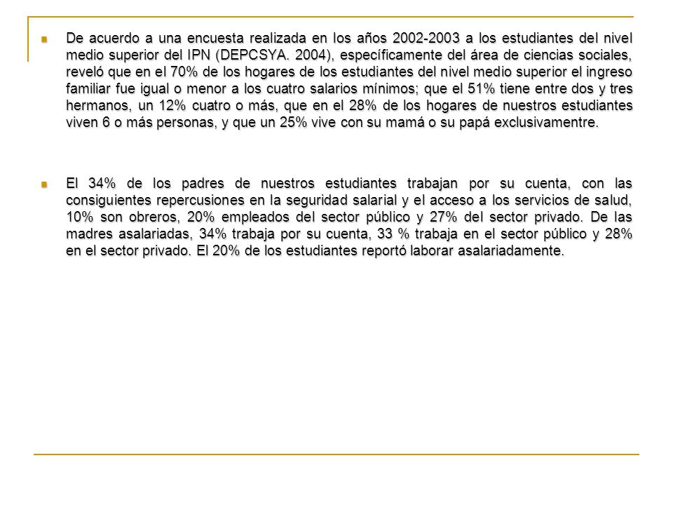 De acuerdo a una encuesta realizada en los años a los estudiantes del nivel medio superior del IPN (DEPCSYA. 2004), específicamente del área de ciencias sociales, reveló que en el 70% de los hogares de los estudiantes del nivel medio superior el ingreso familiar fue igual o menor a los cuatro salarios mínimos; que el 51% tiene entre dos y tres hermanos, un 12% cuatro o más, que en el 28% de los hogares de nuestros estudiantes viven 6 o más personas, y que un 25% vive con su mamá o su papá exclusivamentre.