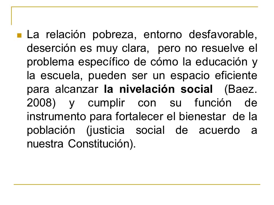 La relación pobreza, entorno desfavorable, deserción es muy clara, pero no resuelve el problema específico de cómo la educación y la escuela, pueden ser un espacio eficiente para alcanzar la nivelación social (Baez.