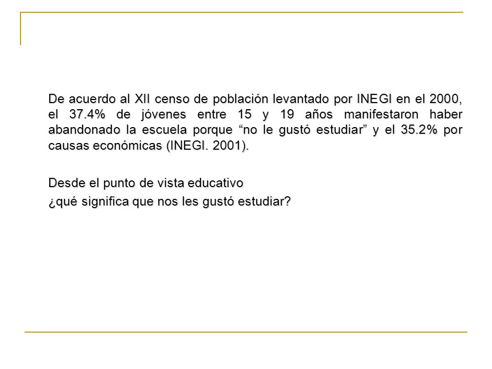 De acuerdo al XII censo de población levantado por INEGI en el 2000, el 37.4% de jóvenes entre 15 y 19 años manifestaron haber abandonado la escuela porque no le gustó estudiar y el 35.2% por causas económicas (INEGI. 2001).