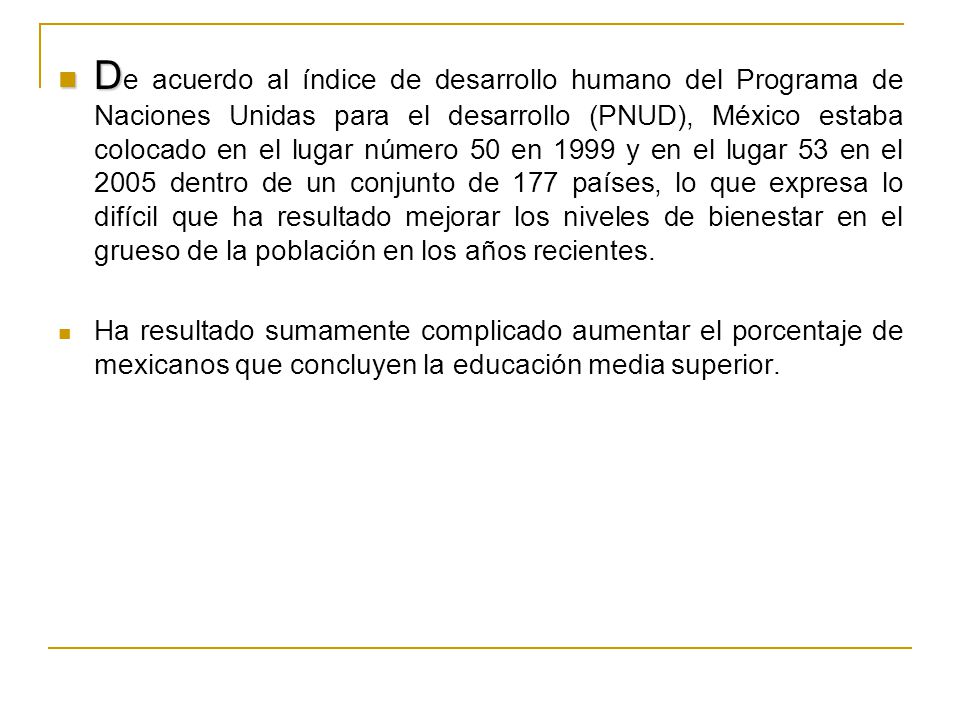 De acuerdo al índice de desarrollo humano del Programa de Naciones Unidas para el desarrollo (PNUD), México estaba colocado en el lugar número 50 en 1999 y en el lugar 53 en el 2005 dentro de un conjunto de 177 países, lo que expresa lo difícil que ha resultado mejorar los niveles de bienestar en el grueso de la población en los años recientes.