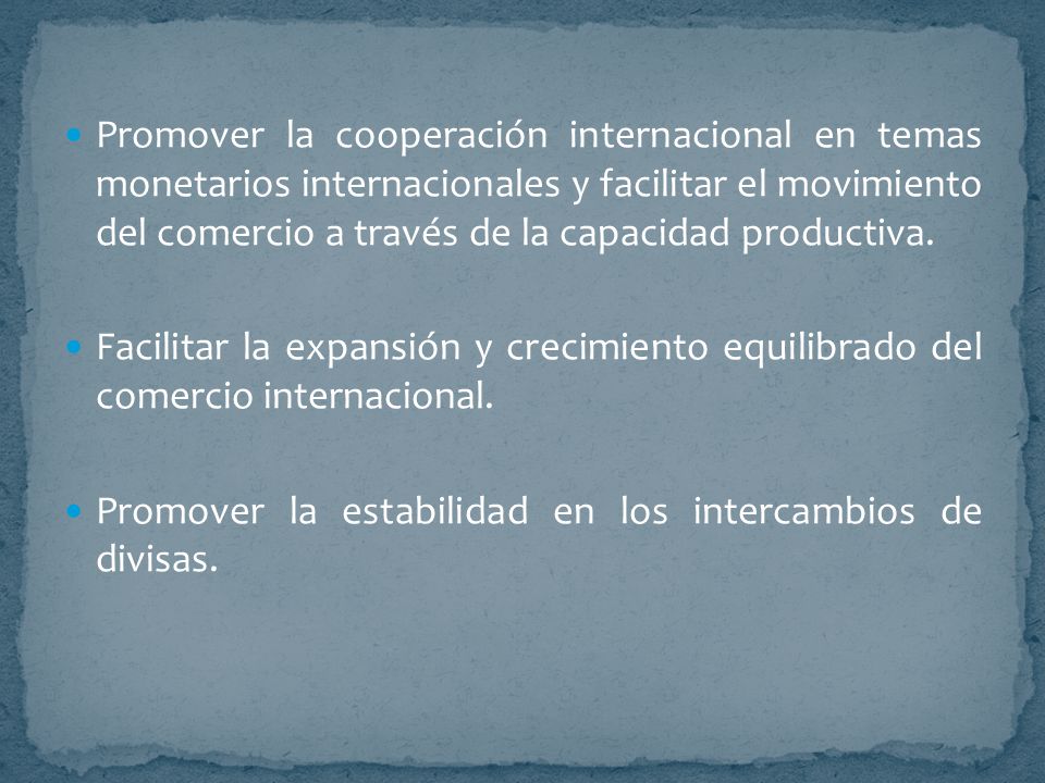 Promover la cooperación internacional en temas monetarios internacionales y facilitar el movimiento del comercio a través de la capacidad productiva.