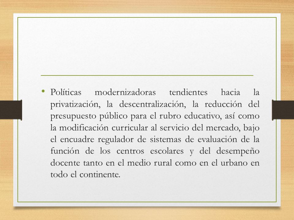 Políticas modernizadoras tendientes hacia la privatización, la descentralización, la reducción del presupuesto público para el rubro educativo, así como la modificación curricular al servicio del mercado, bajo el encuadre regulador de sistemas de evaluación de la función de los centros escolares y del desempeño docente tanto en el medio rural como en el urbano en todo el continente.