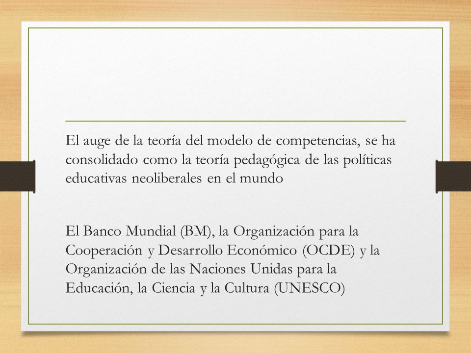 El auge de la teoría del modelo de competencias, se ha consolidado como la teoría pedagógica de las políticas educativas neoliberales en el mundo El Banco Mundial (BM), la Organización para la Cooperación y Desarrollo Económico (OCDE) y la Organización de las Naciones Unidas para la Educación, la Ciencia y la Cultura (UNESCO)