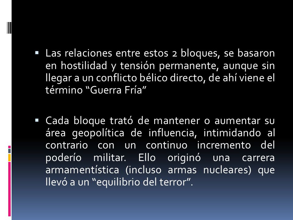 Las relaciones entre estos 2 bloques, se basaron en hostilidad y tensión permanente, aunque sin llegar a un conflicto bélico directo, de ahí viene el término Guerra Fría