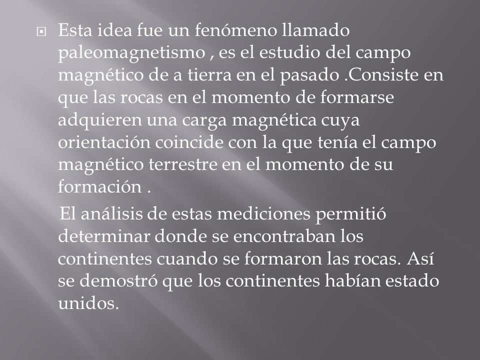 Esta idea fue un fenómeno llamado paleomagnetismo , es el estudio del campo magnético de a tierra en el pasado .Consiste en que las rocas en el momento de formarse adquieren una carga magnética cuya orientación coincide con la que tenía el campo magnético terrestre en el momento de su formación .