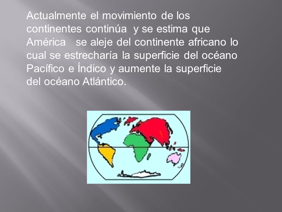 Actualmente el movimiento de los continentes continúa y se estima que América se aleje del continente africano lo cual se estrecharía la superficie del océano Pacífico e Índico y aumente la superficie del océano Atlántico.