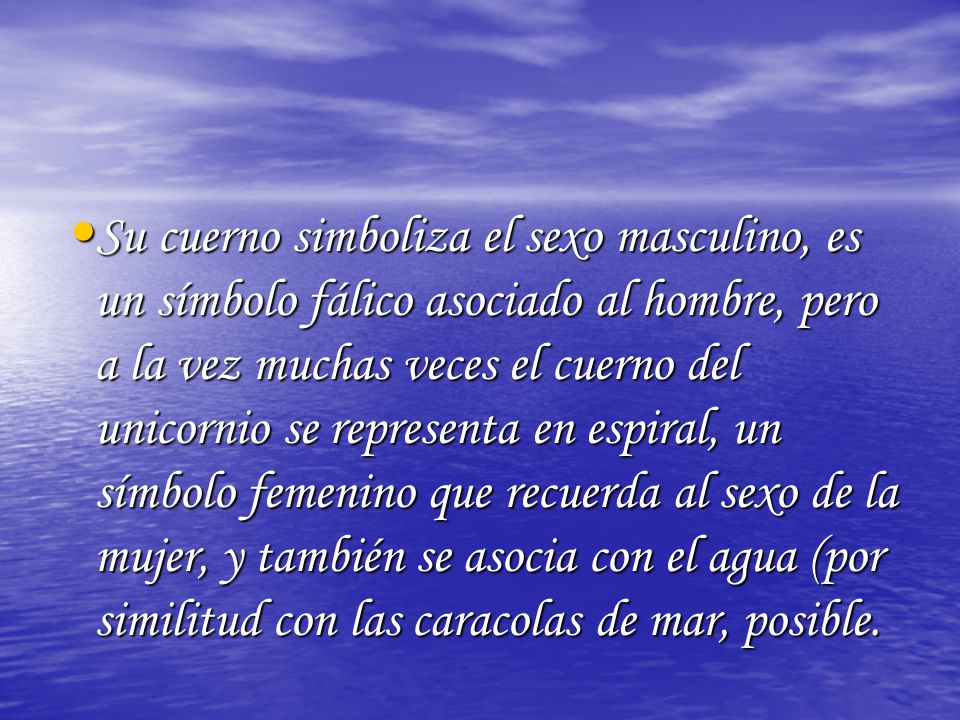 Su cuerno simboliza el sexo masculino, es un símbolo fálico asociado al hombre, pero a la vez muchas veces el cuerno del unicornio se representa en espiral, un símbolo femenino que recuerda al sexo de la mujer, y también se asocia con el agua (por similitud con las caracolas de mar, posible.