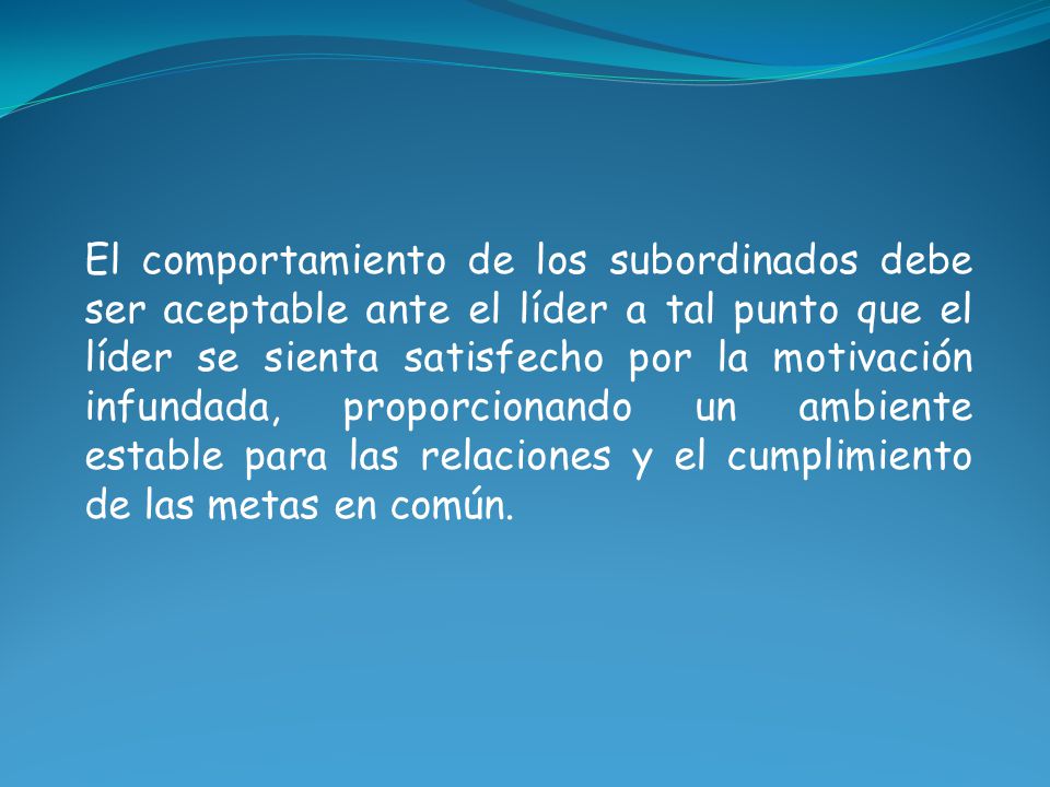 El comportamiento de los subordinados debe ser aceptable ante el líder a tal punto que el líder se sienta satisfecho por la motivación infundada, proporcionando un ambiente estable para las relaciones y el cumplimiento de las metas en común.