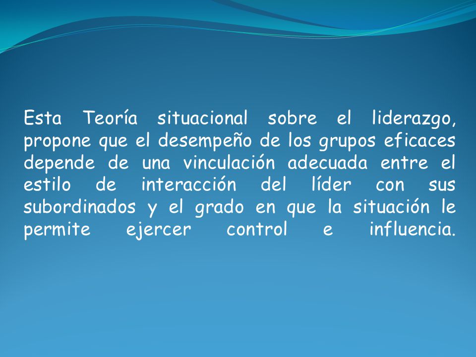 Esta Teoría situacional sobre el liderazgo, propone que el desempeño de los grupos eficaces depende de una vinculación adecuada entre el estilo de interacción del líder con sus subordinados y el grado en que la situación le permite ejercer control e influencia.