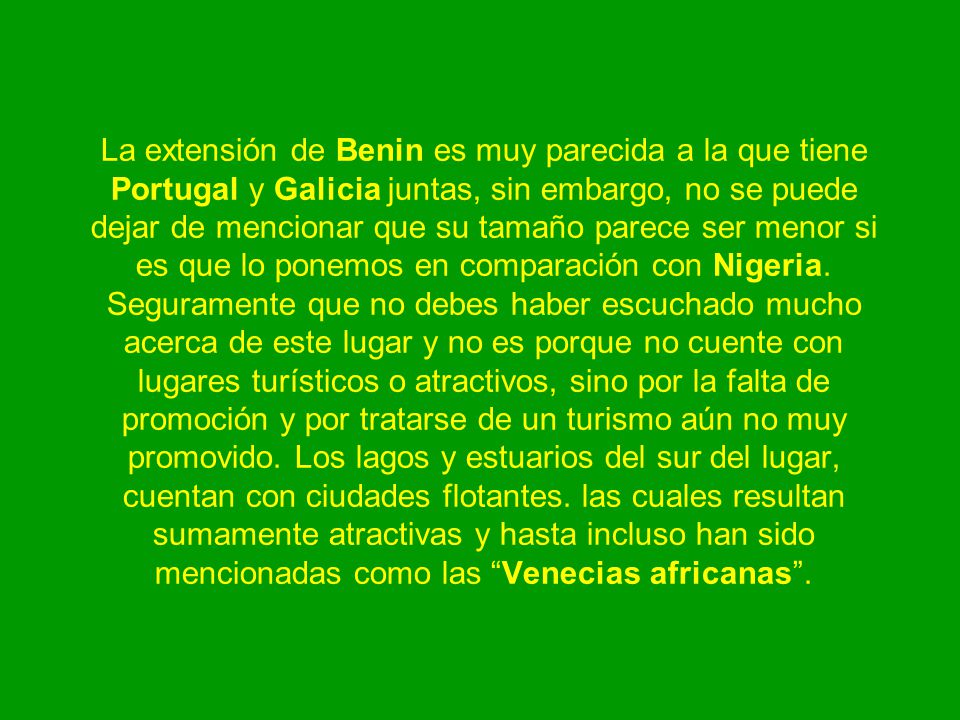 La extensión de Benin es muy parecida a la que tiene Portugal y Galicia juntas, sin embargo, no se puede dejar de mencionar que su tamaño parece ser menor si es que lo ponemos en comparación con Nigeria.