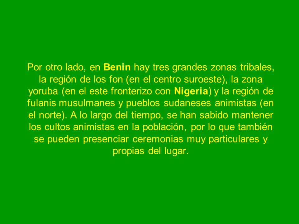 Por otro lado, en Benin hay tres grandes zonas tribales, la región de los fon (en el centro suroeste), la zona yoruba (en el este fronterizo con Nigeria) y la región de fulanis musulmanes y pueblos sudaneses animistas (en el norte).